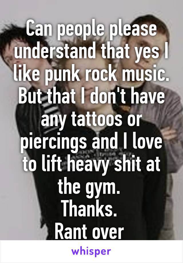 Can people please understand that yes I like punk rock music. But that I don't have any tattoos or piercings and I love to lift heavy shit at the gym. 
Thanks. 
Rant over 