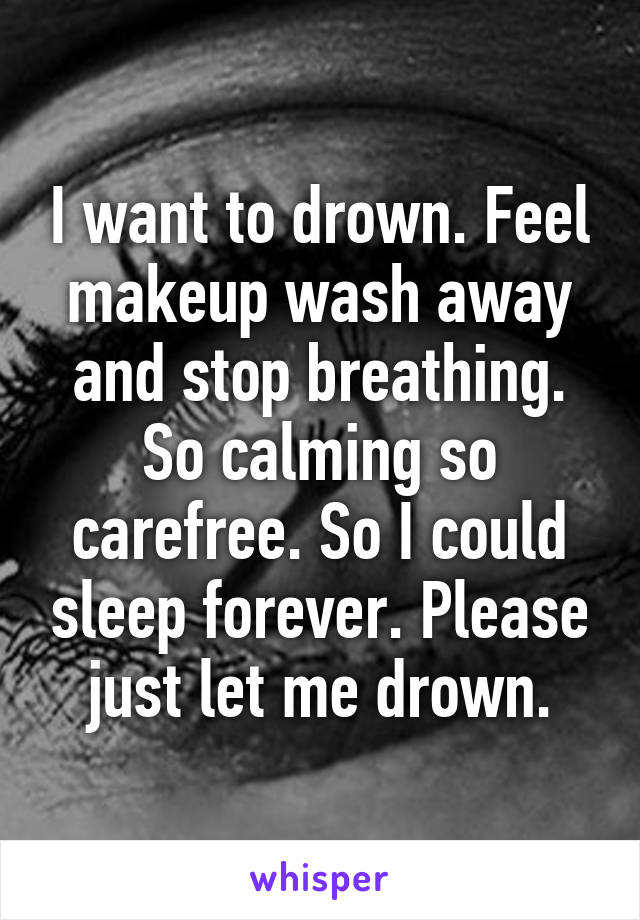 I want to drown. Feel makeup wash away and stop breathing. So calming so carefree. So I could sleep forever. Please just let me drown.