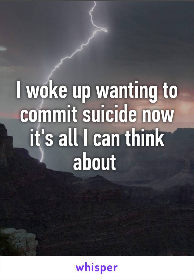 I woke up wanting to commit suicide now it's all I can think about 
