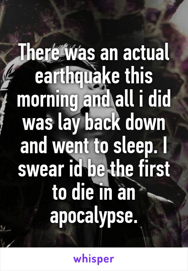 There was an actual earthquake this morning and all i did was lay back down and went to sleep. I swear id be the first to die in an apocalypse.