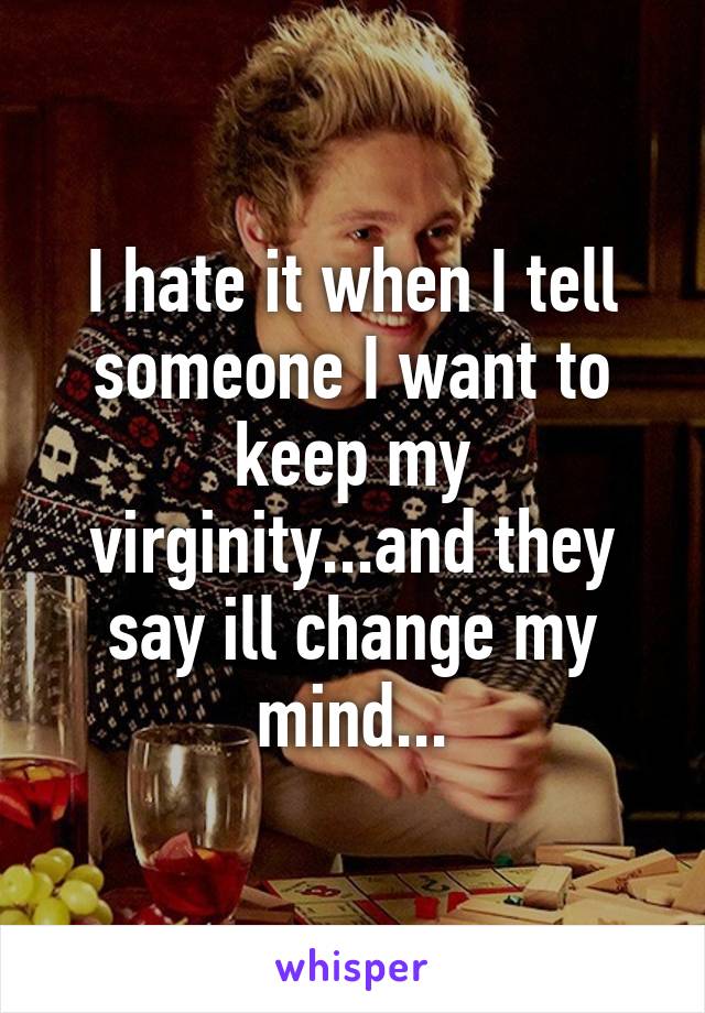 I hate it when I tell someone I want to keep my virginity...and they say ill change my mind...