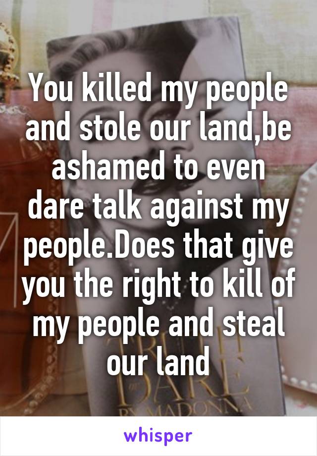 You killed my people and stole our land,be ashamed to even dare talk against my people.Does that give you the right to kill of my people and steal our land