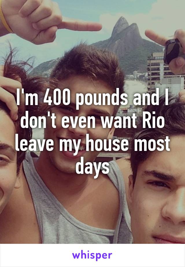 I'm 400 pounds and I don't even want Rio leave my house most days