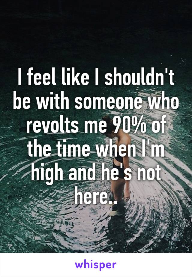 I feel like I shouldn't be with someone who revolts me 90% of the time when I'm high and he's not here..