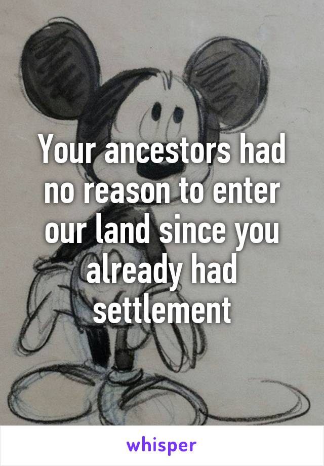 Your ancestors had no reason to enter our land since you already had settlement