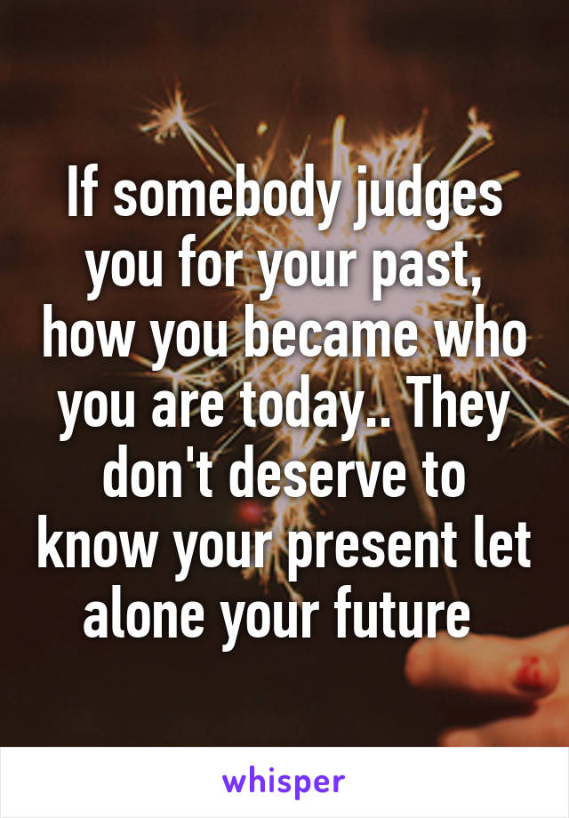 If somebody judges you for your past, how you became who you are today.. They don't deserve to know your present let alone your future 