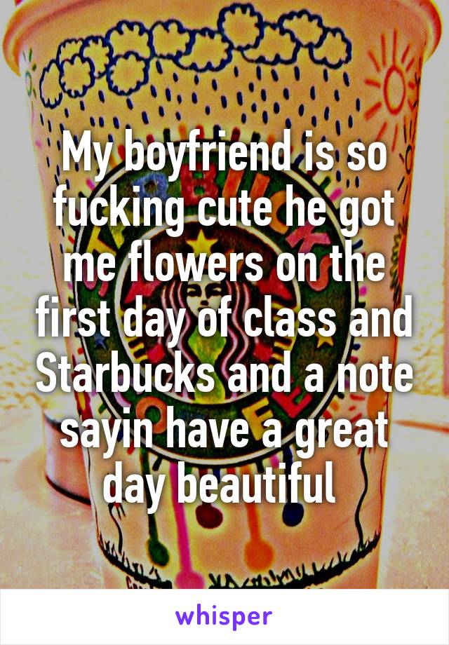 My boyfriend is so fucking cute he got me flowers on the first day of class and Starbucks and a note sayin have a great day beautiful 