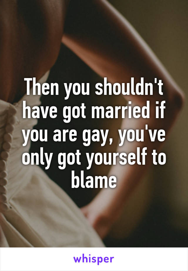 Then you shouldn't have got married if you are gay, you've only got yourself to blame