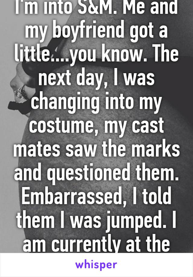 I'm into S&M. Me and my boyfriend got a little....you know. The next day, I was changing into my costume, my cast mates saw the marks and questioned them. Embarrassed, I told them I was jumped. I am currently at the police station...