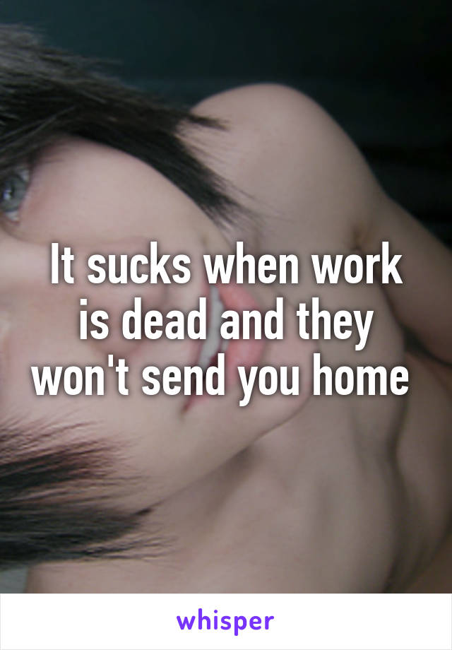 It sucks when work is dead and they won't send you home 