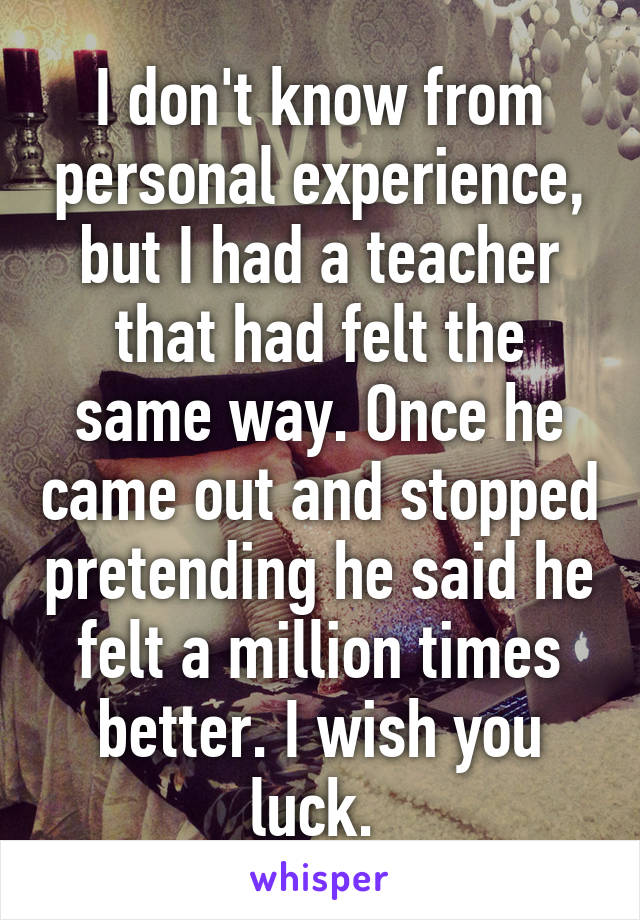 I don't know from personal experience, but I had a teacher that had felt the same way. Once he came out and stopped pretending he said he felt a million times better. I wish you luck. 
