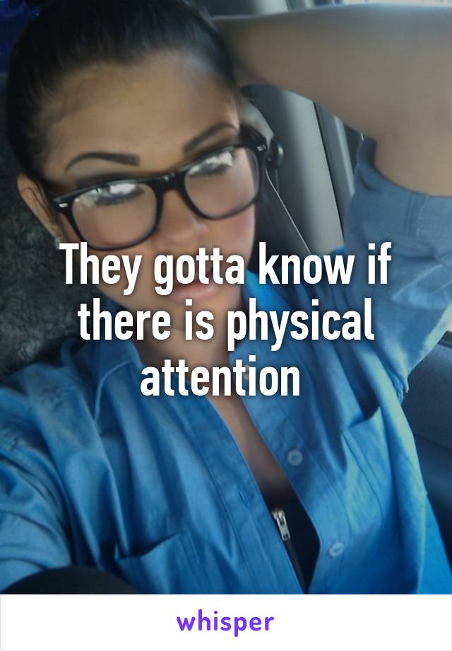 They gotta know if there is physical attention 