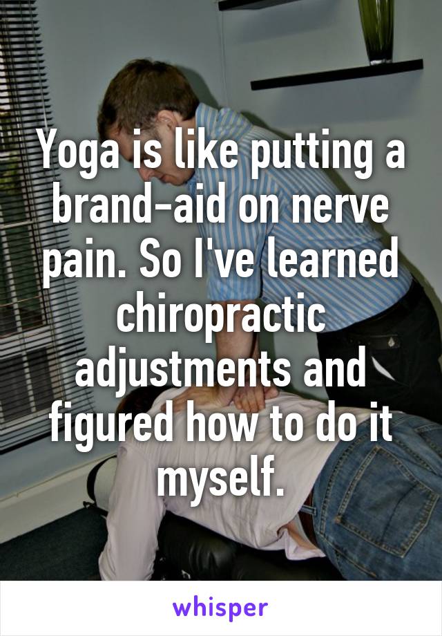 Yoga is like putting a brand-aid on nerve pain. So I've learned chiropractic adjustments and figured how to do it myself.