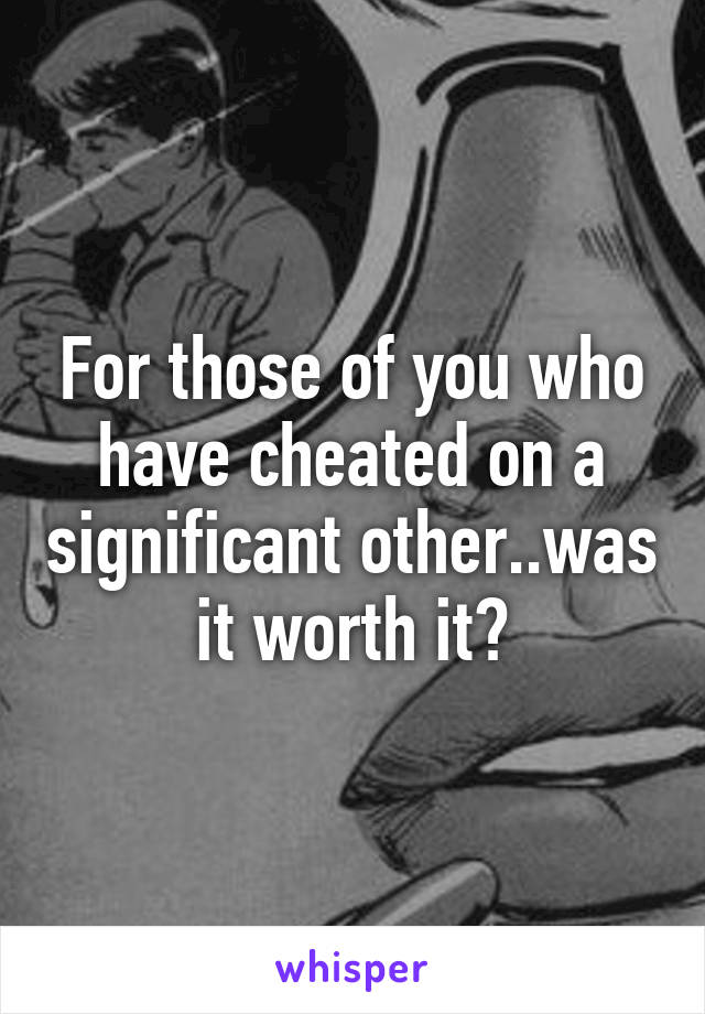 For those of you who have cheated on a significant other..was it worth it?