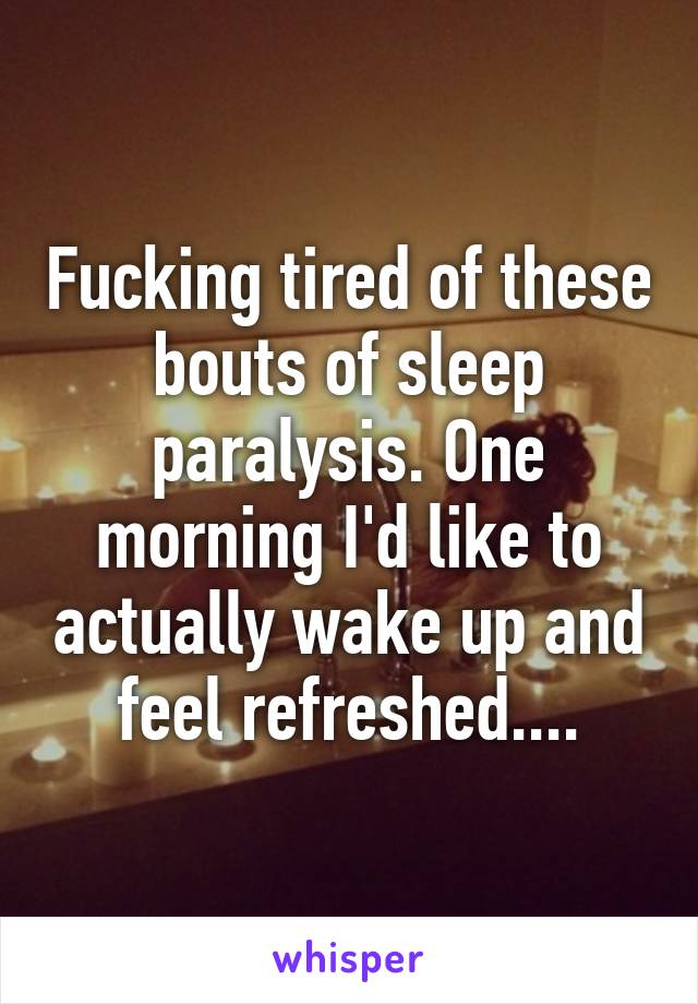 Fucking tired of these bouts of sleep paralysis. One morning I'd like to actually wake up and feel refreshed....