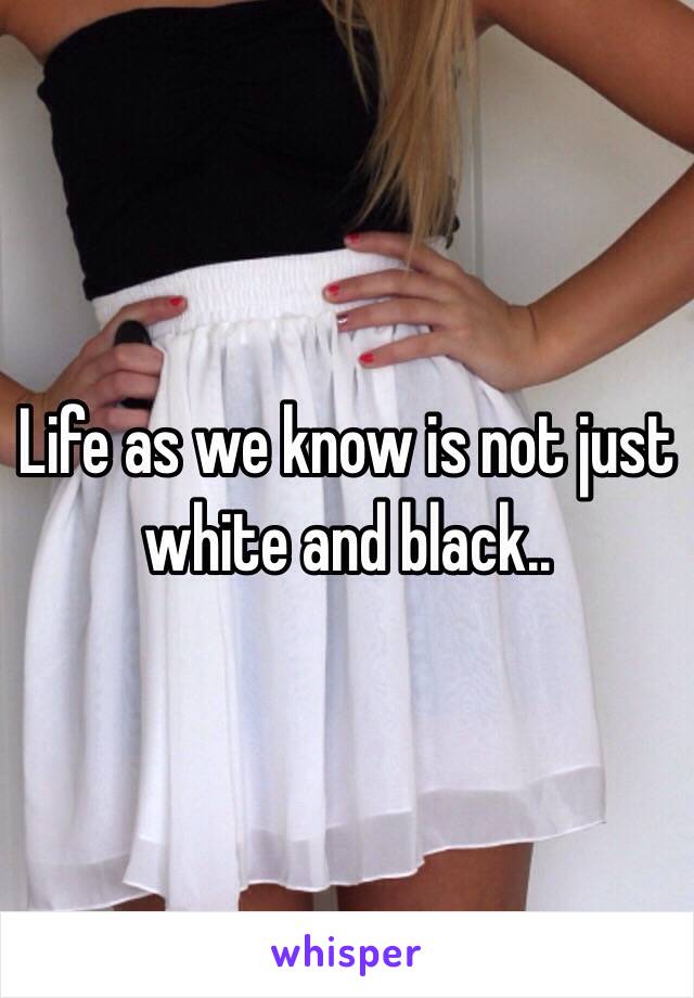 Life as we know is not just white and black.. 