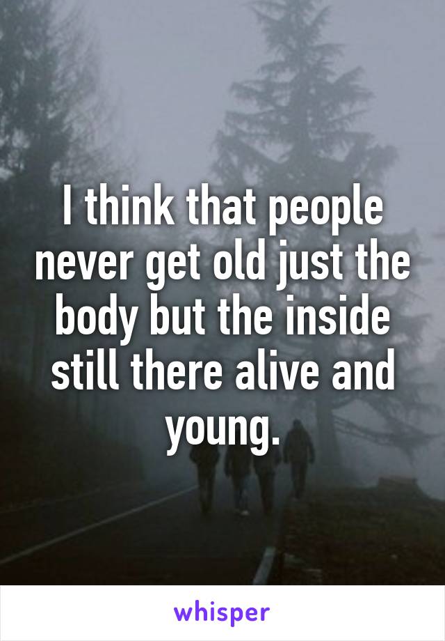 I think that people never get old just the body but the inside still there alive and young.