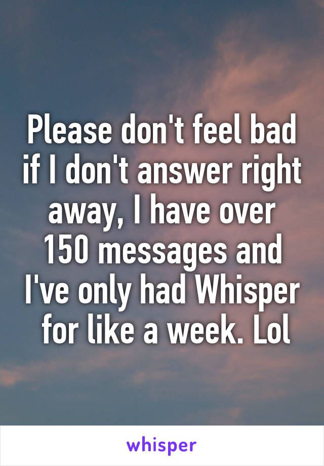 Please don't feel bad if I don't answer right away, I have over 150 messages and I've only had Whisper  for like a week. Lol