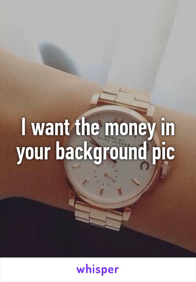 I want the money in your background pic 