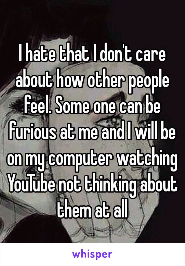 I hate that I don't care about how other people feel. Some one can be furious at me and I will be on my computer watching YouTube not thinking about them at all