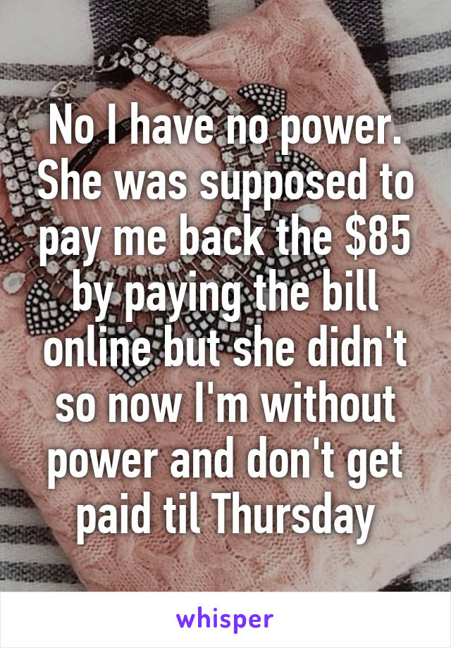 No I have no power. She was supposed to pay me back the $85 by paying the bill online but she didn't so now I'm without power and don't get paid til Thursday