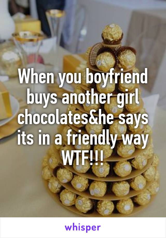 When you boyfriend buys another girl chocolates&he says its in a friendly way
WTF!!!