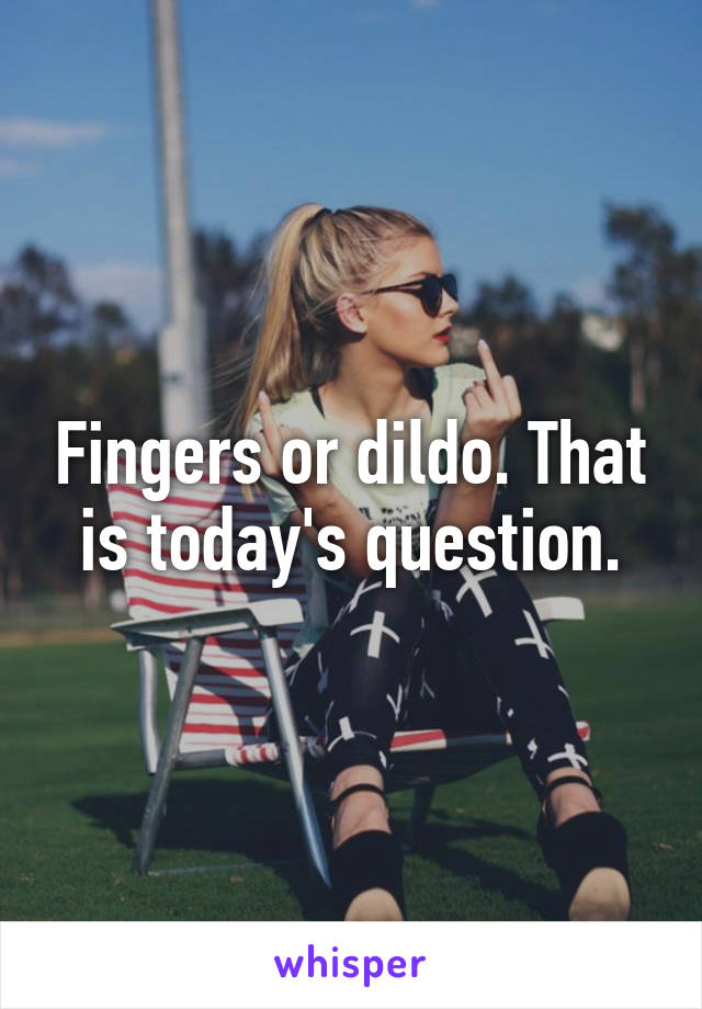 Fingers or dildo. That is today's question.