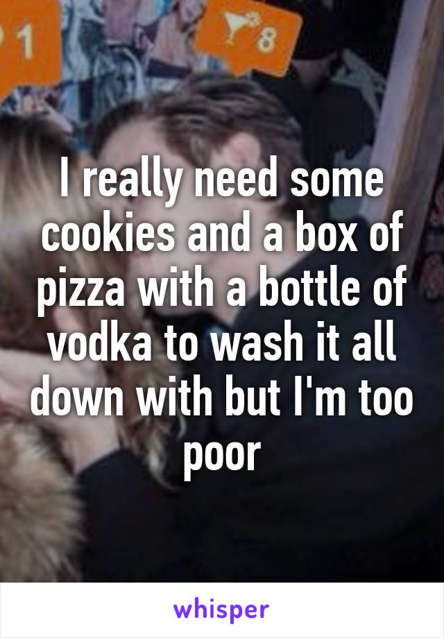 I really need some cookies and a box of pizza with a bottle of vodka to wash it all down with but I'm too poor