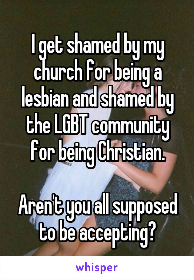 I get shamed by my church for being a lesbian and shamed by the LGBT community for being Christian.

Aren't you all supposed to be accepting?