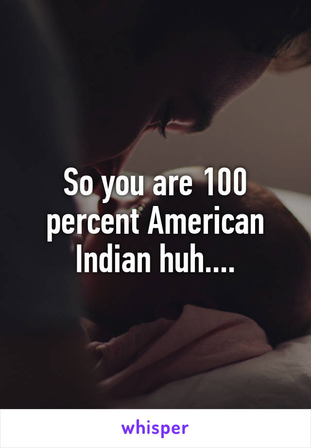 So you are 100 percent American Indian huh....