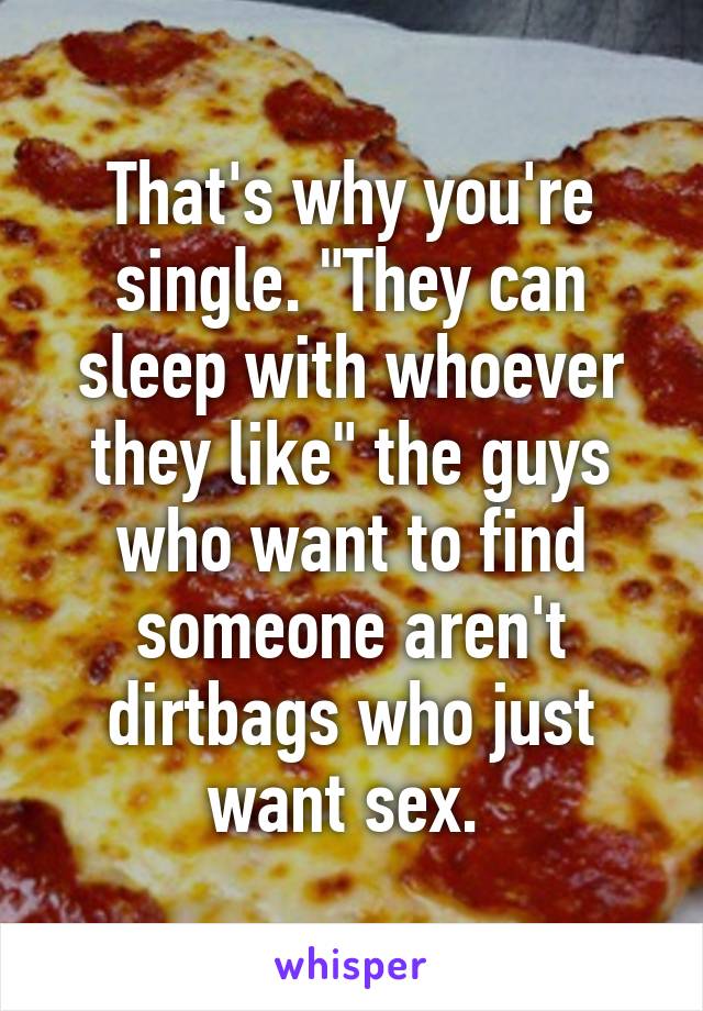 That's why you're single. "They can sleep with whoever they like" the guys who want to find someone aren't dirtbags who just want sex. 