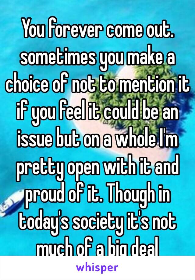 You forever come out. sometimes you make a choice of not to mention it if you feel it could be an issue but on a whole I'm pretty open with it and proud of it. Though in today's society it's not much of a big deal 