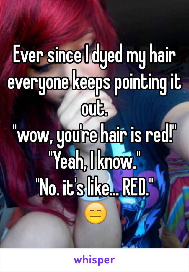 Ever since I dyed my hair everyone keeps pointing it out.
"wow, you're hair is red!"
"Yeah, I know."
"No. it's like... RED."
😑