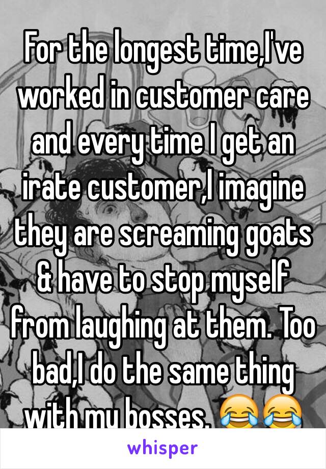 For the longest time,I've worked in customer care and every time I get an irate customer,I imagine they are screaming goats & have to stop myself from laughing at them. Too bad,I do the same thing with my bosses. 😂😂