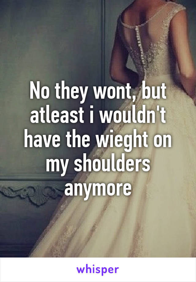 No they wont, but atleast i wouldn't have the wieght on my shoulders anymore