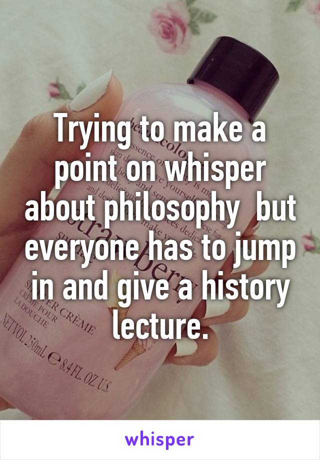 Trying to make a point on whisper about philosophy  but everyone has to jump in and give a history lecture.