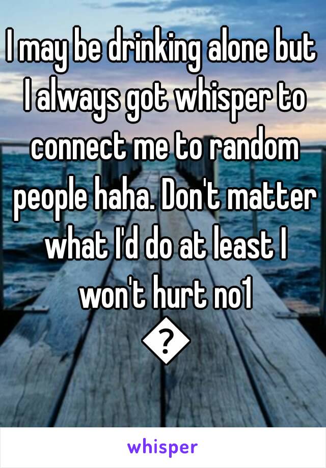 I may be drinking alone but I always got whisper to connect me to random people haha. Don't matter what I'd do at least I won't hurt no1 😊