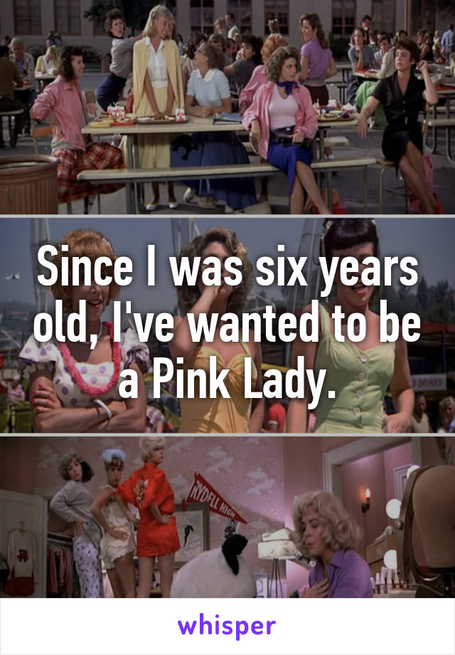 Since I was six years old, I've wanted to be a Pink Lady.