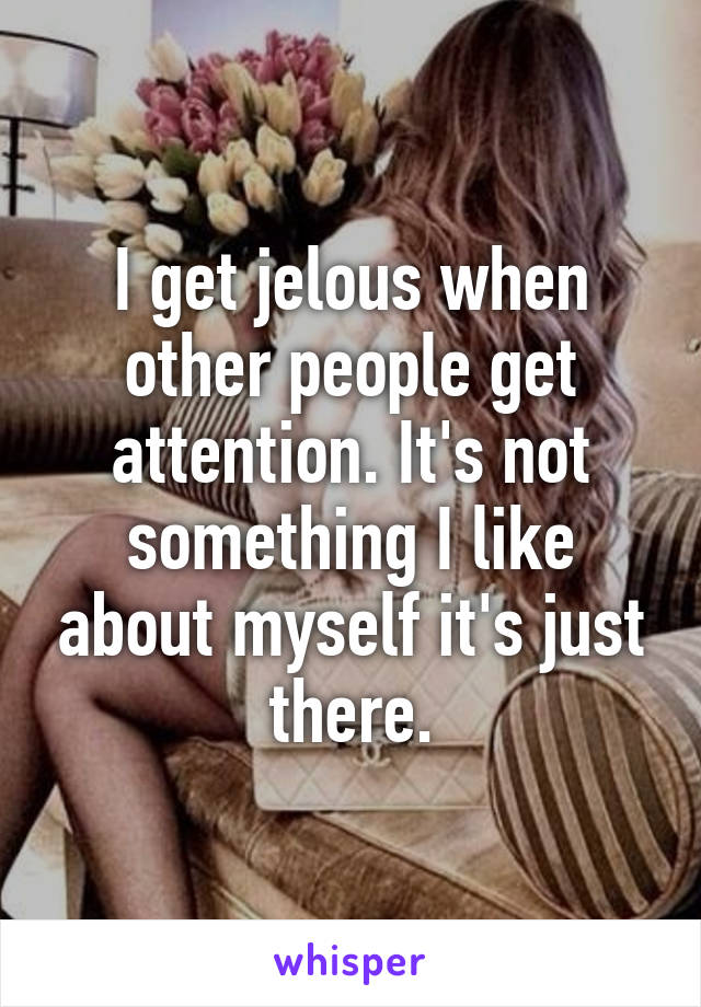 I get jelous when other people get attention. It's not something I like about myself it's just there.