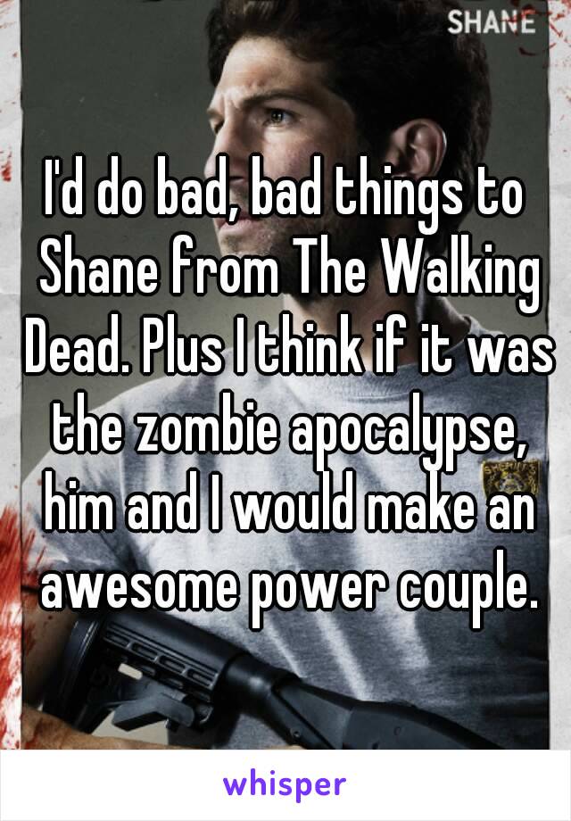 I'd do bad, bad things to Shane from The Walking Dead. Plus I think if it was the zombie apocalypse, him and I would make an awesome power couple.