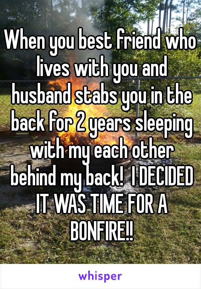 When you best friend who lives with you and husband stabs you in the back for 2 years sleeping with my each other behind my back!  I DECIDED IT WAS TIME FOR A BONFIRE!!