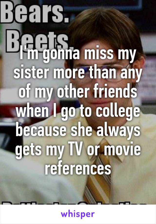 I'm gonna miss my sister more than any of my other friends when I go to college because she always gets my TV or movie references