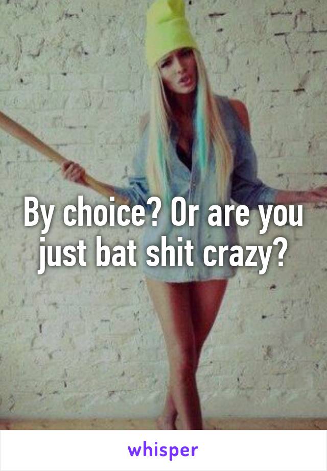 By choice? Or are you just bat shit crazy?