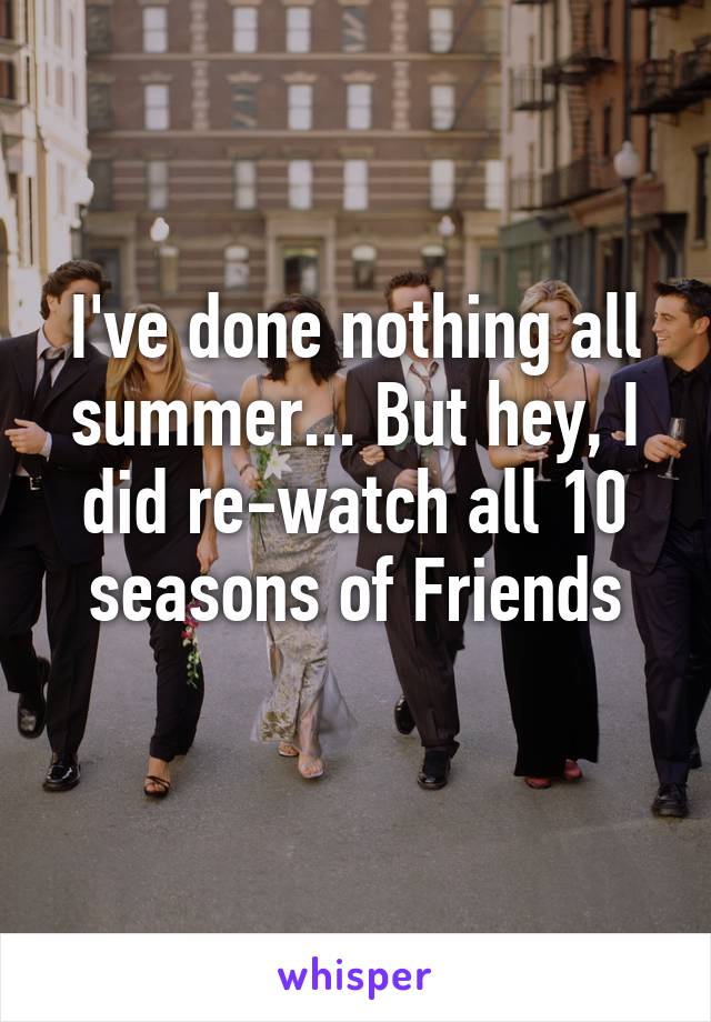 I've done nothing all summer... But hey, I did re-watch all 10 seasons of Friends
