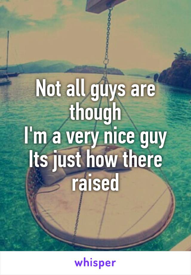 Not all guys are though
I'm a very nice guy
Its just how there raised