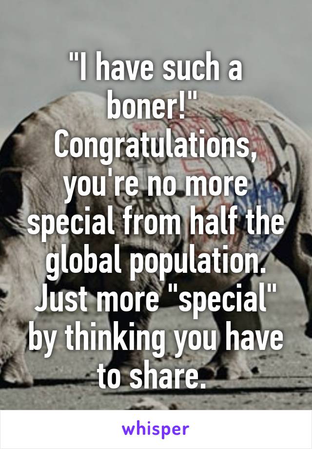 "I have such a boner!" 
Congratulations, you're no more special from half the global population. Just more "special" by thinking you have to share. 