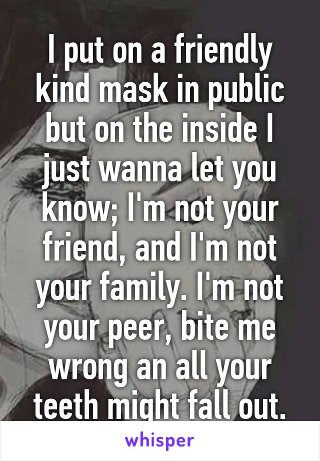 I put on a friendly kind mask in public but on the inside I just wanna let you know; I'm not your friend, and I'm not your family. I'm not your peer, bite me wrong an all your teeth might fall out.