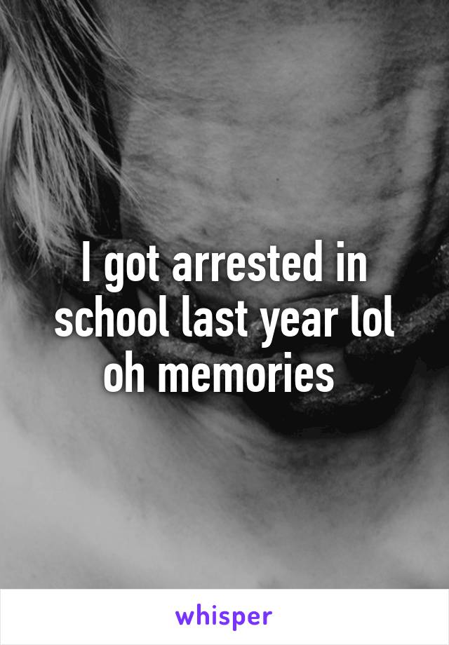 I got arrested in school last year lol oh memories 