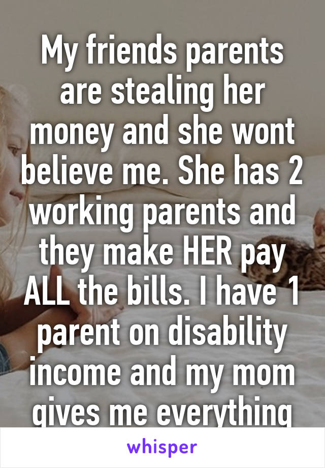 My friends parents are stealing her money and she wont believe me. She has 2 working parents and they make HER pay ALL the bills. I have 1 parent on disability income and my mom gives me everything