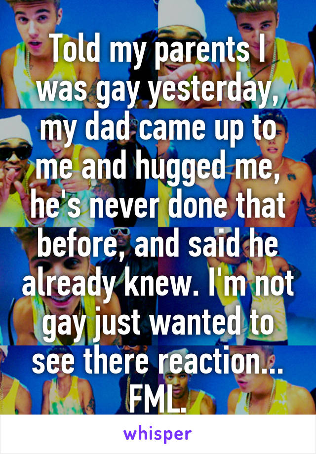 Told my parents I was gay yesterday, my dad came up to me and hugged me, he's never done that before, and said he already knew. I'm not gay just wanted to see there reaction... FML.